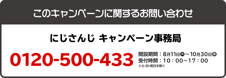 このキャンペーンに関するお問い合わせ にじさんじ キャンペーン事務局 0120-500-433 開設期間：8月11日(火)～10月30日(金) 受付時間：10：00～17：00