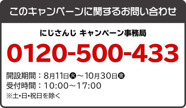 このキャンペーンに関するお問い合わせ にじさんじ キャンペーン事務局 0120-500-433 開設期間：8月11日(火)～10月30日(金) 受付時間：10：00～17：00