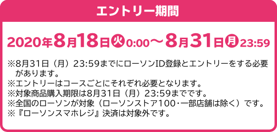 エントリー期間 2020年8月18日(火)0:00～8月31日(月)23:59 ※8月31日（月）23:59までにローソンID登録とエントリーをする必要があります。 ※エントリーはコースごとにそれぞれ必要となります。 ※対象商品購入期限は8月31日（月）23:59までです。 ※全国のローソンが対象（ローソンストア100・一部店舗は除く）です。 ※『ローソンスマホレジ』決済は対象外です。