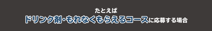 たとえばドリンク剤・もれなくもらえるコースに応募する場合