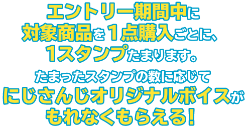 エントリー期間中に対象商品を１点購入ごとに、１スタンプたまります。たまったスタンプの数に応じてにじさんじオリジナルボイスがもれなくもらえる！