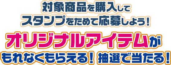 対象商品を購入してスタンプをためて応募しよう！ オリジナルアイテムがもれなくもらえる！ 抽選で当たる！