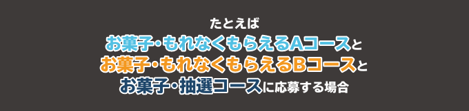 たとえばお菓子・もれなくもらえるAコースとお菓子・もれなくもらえるBコースとお菓子・抽選コースに応募する場合