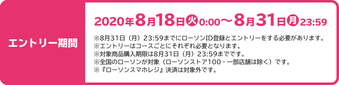 エントリー期間 2020年8月18日(火)0:00～8月31日(月)23:59 ※8月31日（月）23:59までにローソンID登録とエントリーをする必要があります。 ※エントリーはコースごとにそれぞれ必要となります。 ※対象商品購入期限は8月31日（月）23:59までです。 ※全国のローソンが対象（ローソンストア100・一部店舗は除く）です。 ※『ローソンスマホレジ』決済は対象外です。