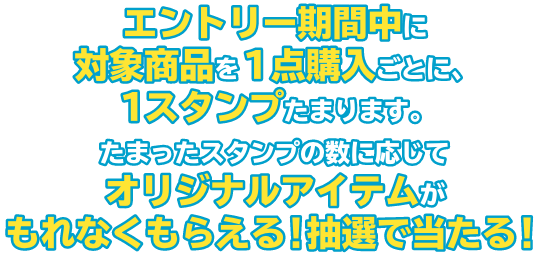 エントリー期間中に対象商品を１点購入ごとに、１スタンプたまります。たまったスタンプの数に応じてオリジナルアイテムがもれなくもらえる！抽選で当たる！