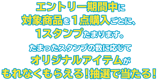 エントリー期間中に対象商品を１点購入ごとに、１スタンプたまります。たまったスタンプの数に応じてオリジナルアイテムがもれなくもらえる！抽選で当たる！