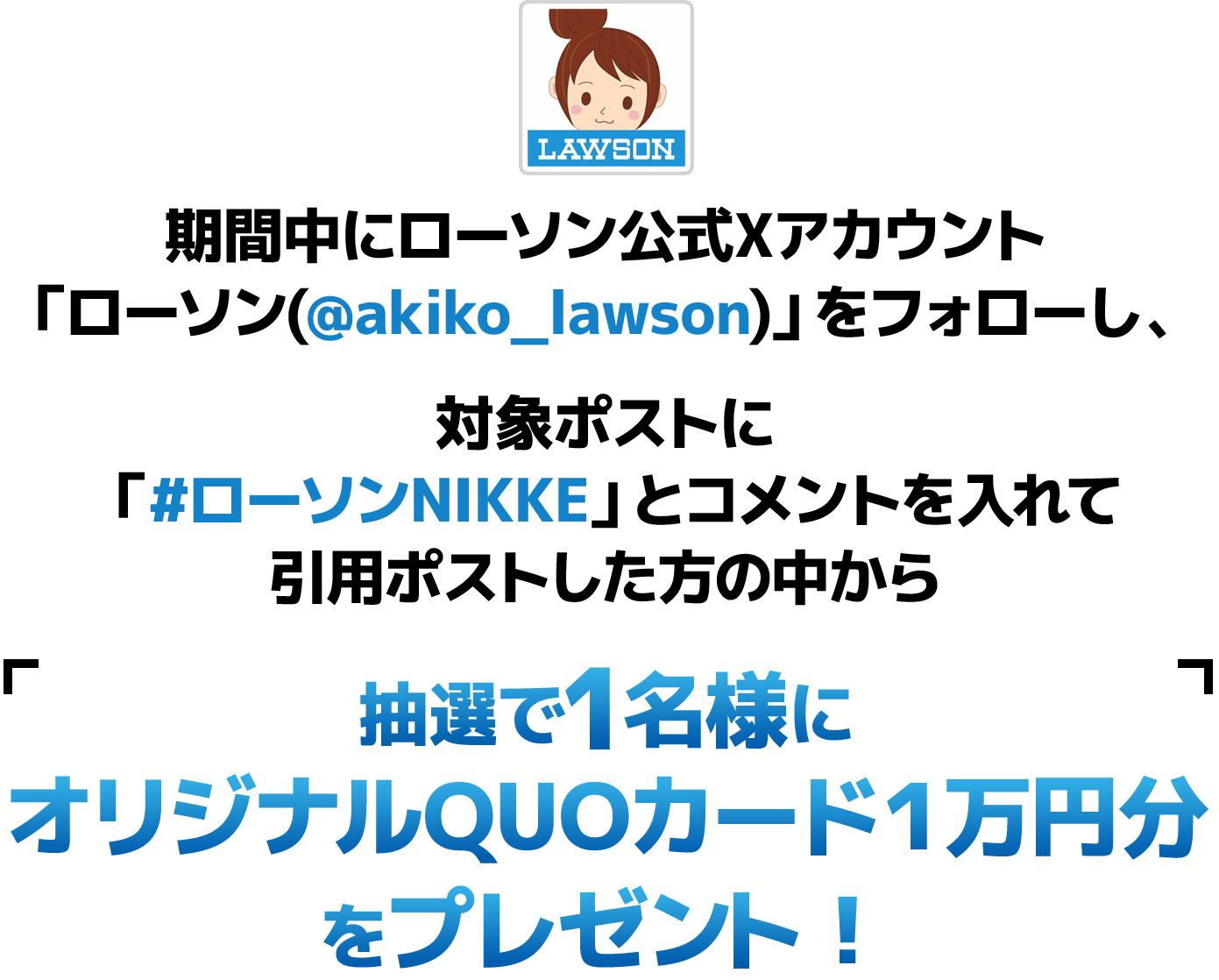 期間中にローソン公式Xアカウント「ローソン(@akiko_lawson)」をフォローし、対象ポストに「#ローソンNIKKE」とコメントを入れて引用ポストした方の中から抽選で1名様にオリジナルQUOカード１万円分をプレゼント！