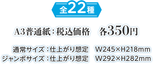 全22種 A3普通紙:税込価格 各350円 通常サイズ:仕上がり想定 W245×H218mm ジャンボサイズ:仕上がり想定 W292×H282mm
