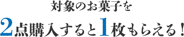 対象のお菓子を2点購入すると1枚もらえる！