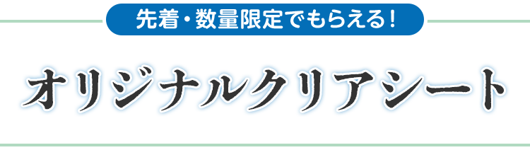 先着・数量限定でもらえる！ オリジナルクリアシート