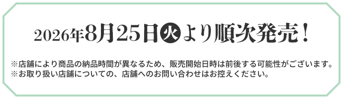 2026年8月25日(火)より順次発売！ ※店舗により商品の納品時間が異なるため、販売開始日時は前後する可能性がございます。 ※お取り扱い店舗についての、店舗へのお問い合わせはお控えください。