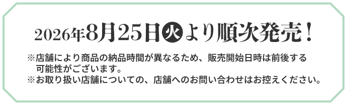 2026年8月25日(火)より順次発売！ ※店舗により商品の納品時間が異なるため、販売開始日時は前後する可能性がございます。 ※お取り扱い店舗についての、店舗へのお問い合わせはお控えください。