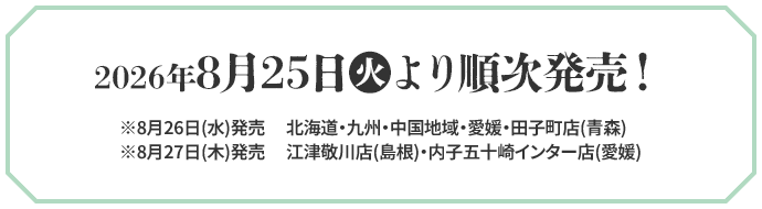 2026年8月25日(火)より順次発売！ ※8月26日(水)発売 北海道・九州・中国地域・愛媛・田子町店(青森) ※8月27日(木)発売 江津敬川店(島根)・内子五十崎インター店(愛媛)