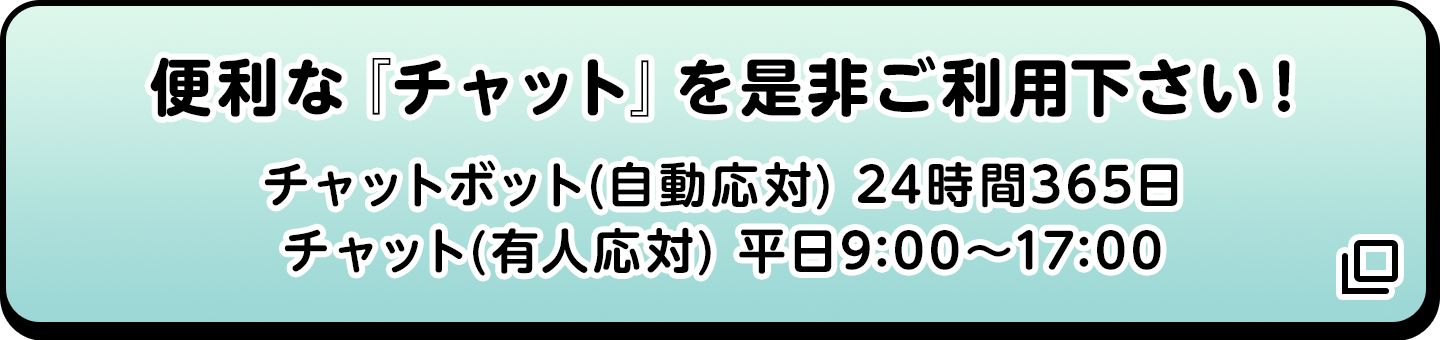 便利な『チャット』を是非ご利用下さい! チャットボット(自動応対) 24時間365日/チャット(有人応対) 平日9:00〜17:00