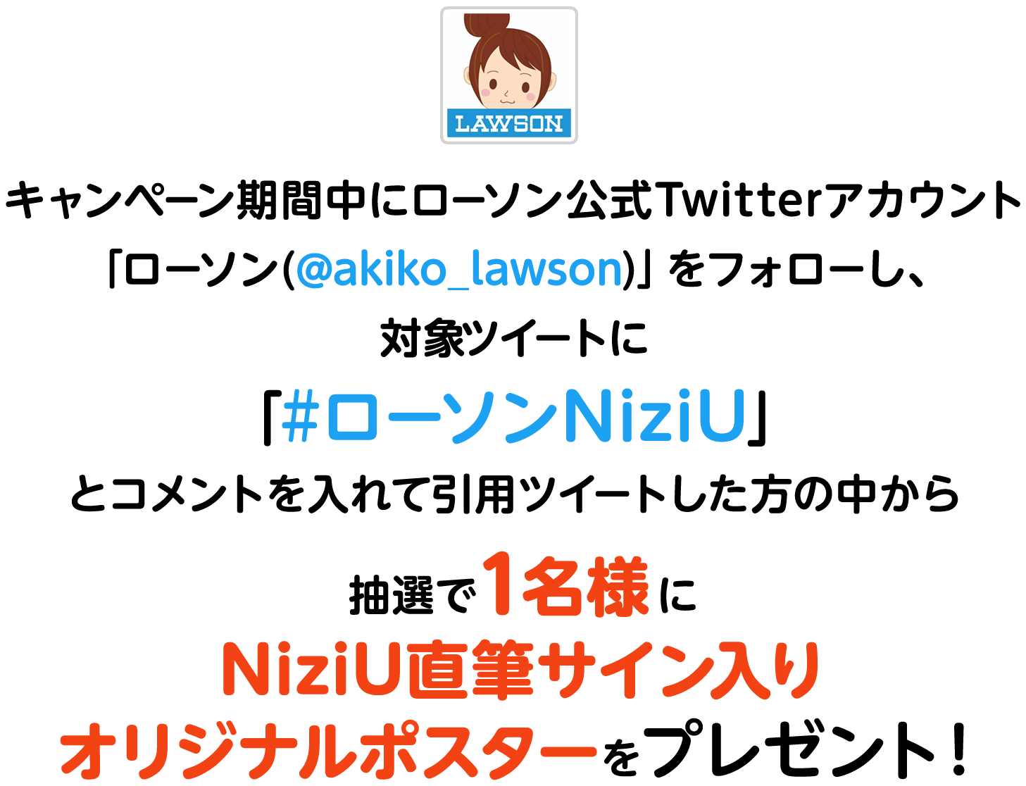 キャンペーン期間中にローソン公式Twitterアカウント「ローソン(@akiko_lawson)」をフォローし、対象ツイートに「#ローソンNiziU」とコメントを入れて引用ツイートした方の中から
                抽選で1名様にNiziU直筆サイン入りオリジナルポスターをプレゼント！