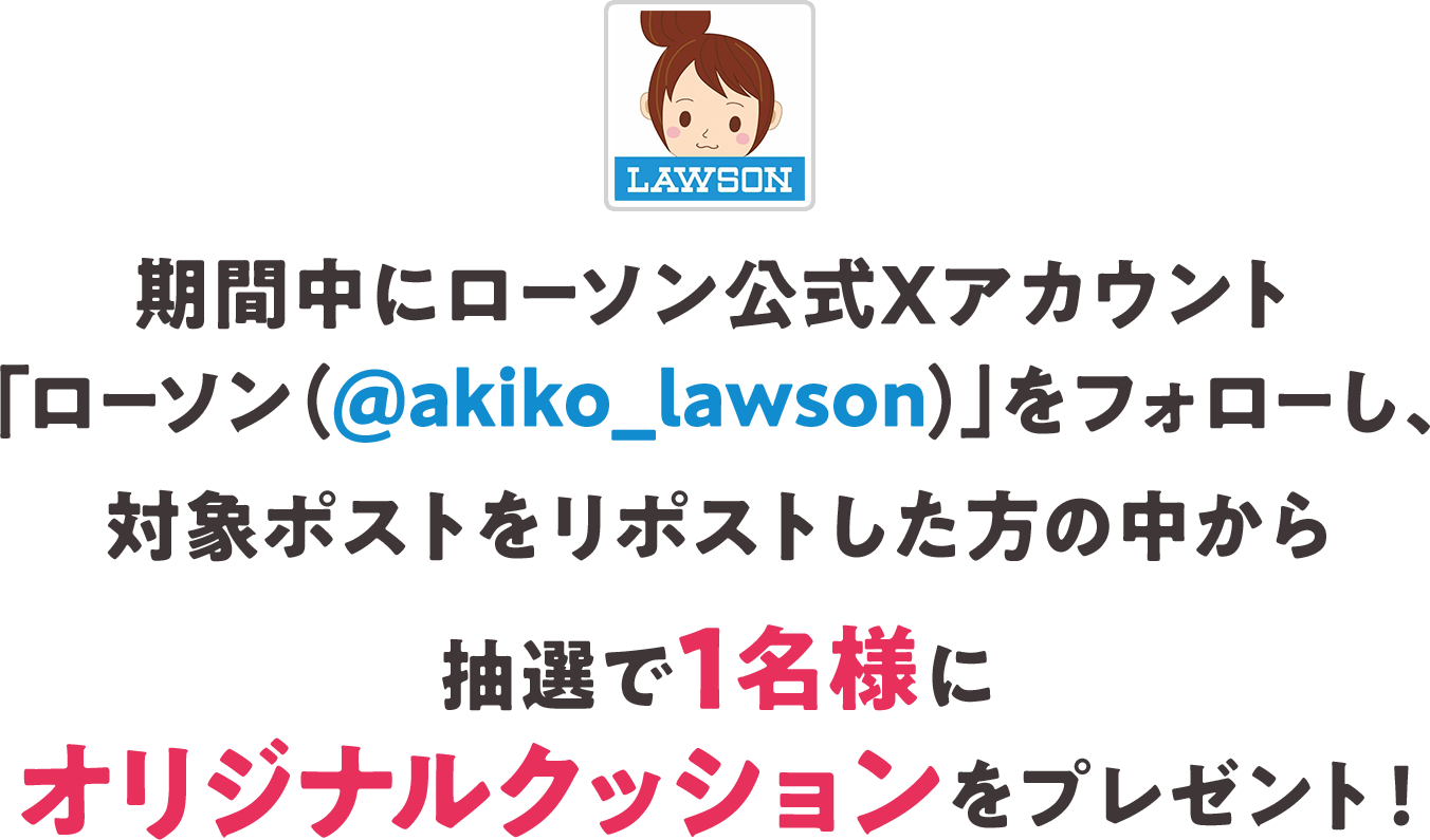 期間中にローソン公式Xアカウント「ローソン（@akiko_lawson）」をフォローし、対象ポストをリポストした方の中から抽選で1名様にオリジナルクッションをプレゼント！