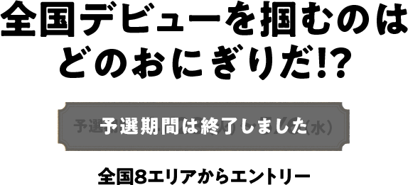 全国デビューを掴むのはどのおにぎりだ！？ 予選期間は終了しました 全国8エリアからエントリー