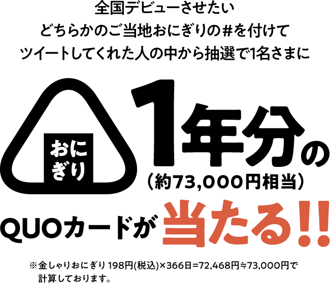 全国デビューさせたいどちらかのご当地おにぎりの#を付けてツイートしてくれた人の中から抽選で1名さまにおにぎり1年分の（約73,000円相当）QUOカードが当たる！！ ※金しゃりおにぎり198円(税込)×366日=72,468円≒73,000円で計算しております。