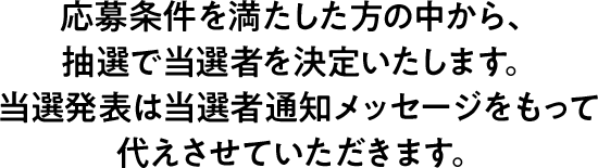 応募条件を満たした方の中から、抽選で当選者を決定いたします。 当選発表は当選者通知メッセージをもって代えさせていただきます。