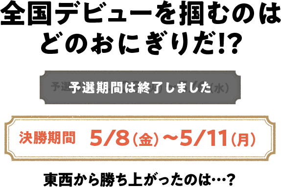 全国デビューを掴むのはどのおにぎりだ！？ 予選期間は終了しました 決勝期間 5/8（金）～5/11（月） 東西から勝ち上がったのは...？