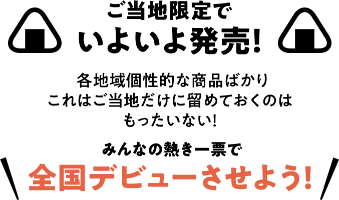 ご当地限定でいよいよ発売！ 各地域個性的な商品ばかり これはご当地だけに留めておくのはもったいない！ みんなの熱き一票で全国デビューさせよう！