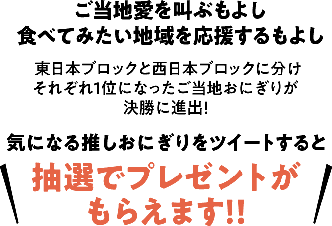 ご当地愛を叫ぶもよし食べてみたい地域を応援するもよし 東日本ブロックと西日本ブロックに分けそれぞれ1位になったご当地おにぎりが決勝に進出！ 気になる推しおにぎりをツイートすると抽選でプレゼントがもらえます！！