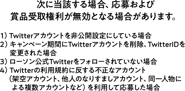 次に当該する場合、応募および賞品受取権利が無効となる場合があります。 1）Twitterアカウントを非公開設定にしている場合 2）キャンペーン期間にTwitterアカウントを削除、TwitterIDを変更された場合 3）ローソン公式Twitterをフォローされていない場合 4）Twitterの利用規約に反する不正なアカウント（架空アカウント、他人のなりすましアカウント、同一人物による複数アカウントなど）を利用して応募した場合