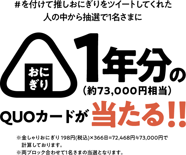 #を付けて推しおにぎりをツイートしてくれた人の中から抽選で1名さまにおにぎり1年分の（約73,000円相当）QUOカードが当たる！！ ※金しゃりおにぎり198円(税込)×366日=72,468円≒73,000円で計算しております。 ※両ブロック合わせて1名さまの当選となります。