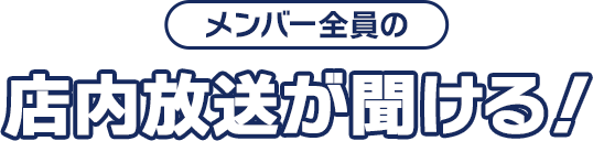 メンバー全員の店内放送が聞ける！