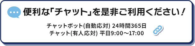 便利な「チャット」を是非ご利用ください！ チャットボット（自動応対）24時間365日 チャット（有人応対）平日9:00～17:00