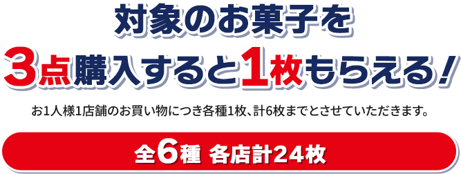 対象のお菓子を3点購入すると1枚もらえる! お1人様1店舗のお買い物につき各種1枚、計6枚までとさせていただきます。 全6種 各店計24枚