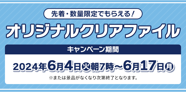 先着・数量限定でもらえる! オリジナルクリアファイル キャンペーン期間 2024年6月4日(火)朝7時〜6月17日(月) ※または景品がなくなり次第終了となります。