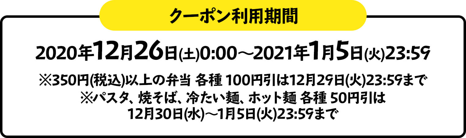 クーポン利用期間 2020年12月26日(土)0:00～2021年1月5日(火)23:59 ※350円(税込)以上の弁当 各種 100円引は12月29日(火)23:59まで※パスタ、焼そば、冷たい麺、ホット麺 各種 50円引は12月30日(水)～1月5日(火)23:59まで