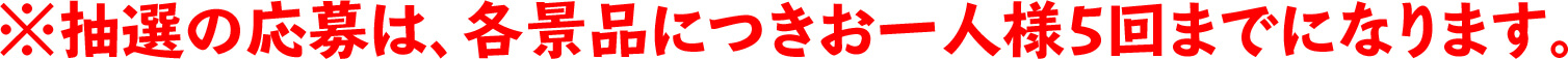 ※抽選の応募は、各景品につきお一人様5回までになります。