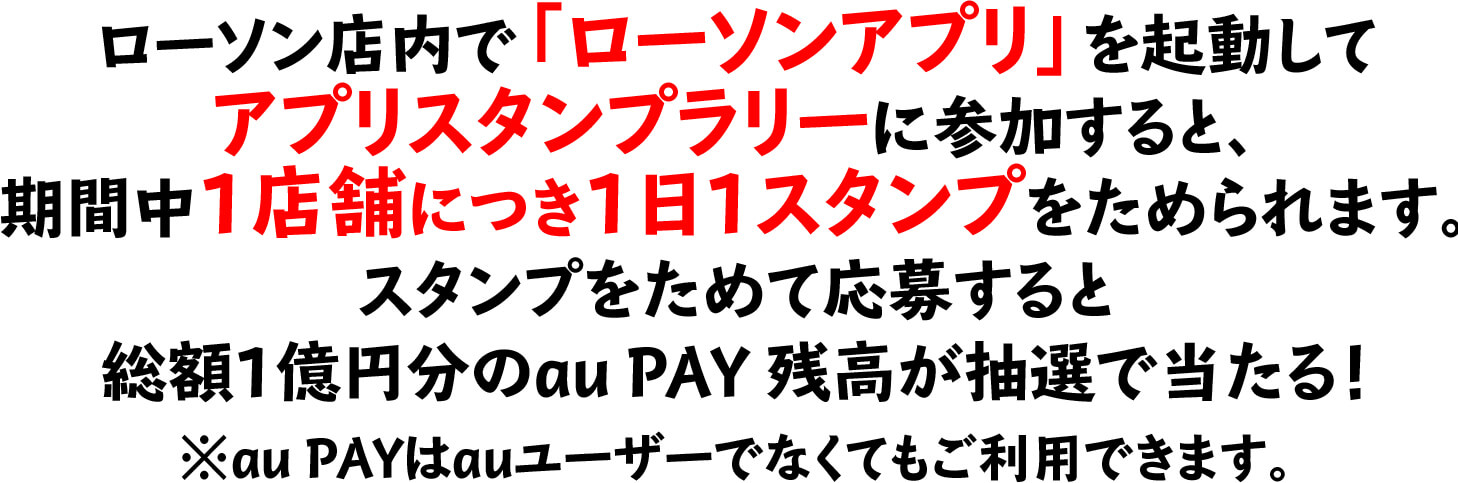 ローソン店内で「ローソンアプリ」を起動してアプリスタンプラリーに参加すると、期間中1店舗につき1日1スタンプをためられます。スタンプをためて応募すると総額1億円分のau PAY 残高が抽選で当たる！※au PAYはauユーザーでなくてもご利用できます。