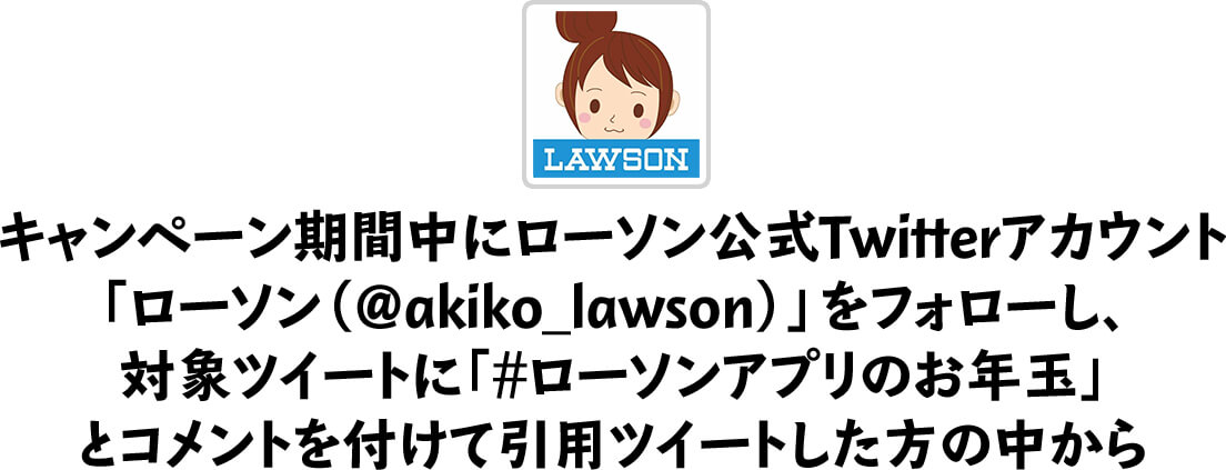 キャンペーン期間中にローソン公式Twitterアカウント「ローソン（@akiko_lawson）」をフォローし、対象ツイートに｢#ローソンアプリのお年玉｣とコメントを付けて引用ツイートした方の中から