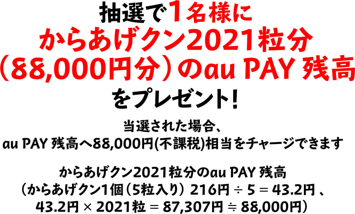 抽選で1名様にからあげクン2021粒分（88,000円分）のau PAY 残高をプレゼント！当選された場合、au PAY 残高へ88,000円(不課税)相当をチャージできます　からあげクン2021粒分のau PAY 残高（からあげクン1個（5粒入り） 216円 ÷ 5 ＝ 43.2円 、43.2円 × 2021粒 ＝ 87,307円 ≒ 88,000円）