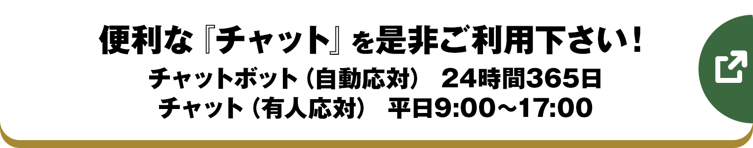 便利な『チャット』を是非ご利用下さい！チャットボット（自動応対） 24時間365日/チャット（有人応対） 平日9:00～17:00