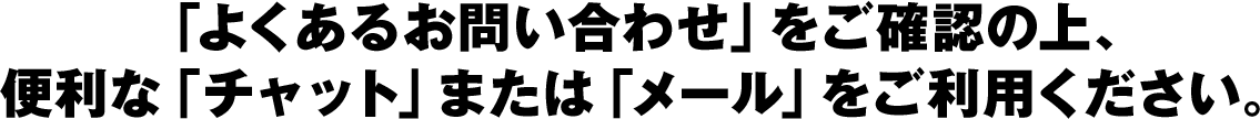 「よくあるお問い合わせ」をご確認の上、便利な「チャット」または「メール」をご利用ください。