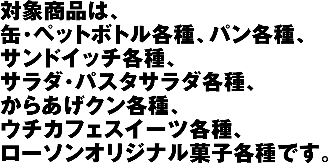 対象商品は、缶･ペットボトル各種、パン各種、サンドイッチ各種、サラダ･パスタサラダ各種、からあげクン各種、ウチカフェスイーツ各種、ローソンオリジナル菓子各種です。