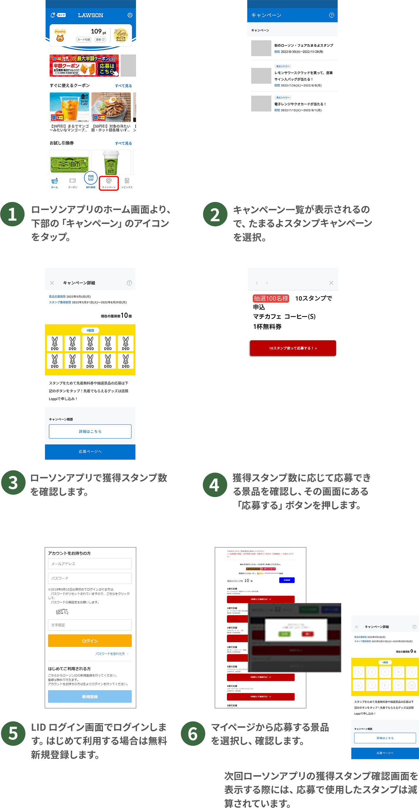 （1）ローソンアプリのホーム画面より、下部の「キャンペーン」のアイコンをタップ。（2）キャンペーン一覧が表示されるので、たまるよスタンプキャンペーンを選択。（3）ローソンアプリで獲得スタンプ数を確認します。（4）獲得スタンプ数に応じて応募できる景品を確認し、その画面にある「応募する」ボタンを押します。
（5）LID ログイン画面でログインします。はじめて利用する場合は無料新規登録します。（6）マイページから応募する景品を選択し、確認します。次回ローソンアプリの獲得スタンプ確認画面を表示する際には、応募で使用したスタンプは減算されています。