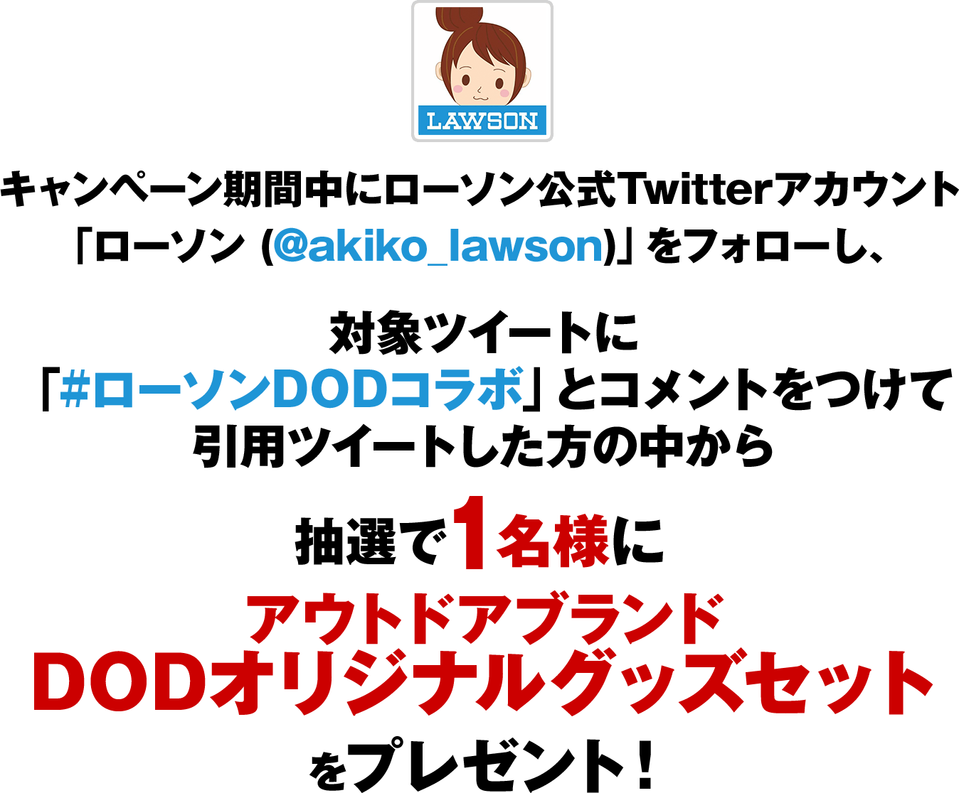 キャンペーン期間中にローソン公式Twitterアカウント「ローソン (@akiko_lawson)」をフォローし、対象ツイートに「#ローソンDODコラボ」とコメントをつけて引用ツイートした方の中から抽選で1名様にアウトドアブランド DODオリジナルグッズセットをプレゼント！