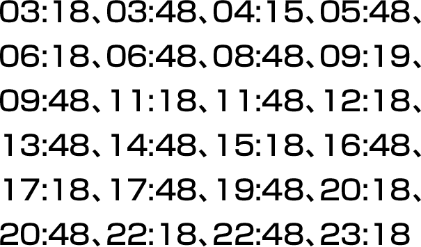 03:18、03:48、04:15、05:48、06:18、06:48、08:48、09:19、09:48、11:18、11:48、12:18、13:48、14:48、15:18、16:48、17:18、17:48、19:48、20:18、20:48、22:18、22:48、23:18