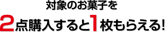 対象のお菓子を2点購入すると1枚もらえる！