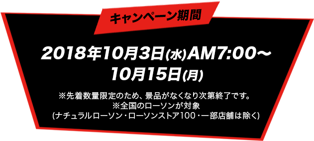 キャンペーン期間 2018年10月3日(水)AM7:00～10月15日(月) ※先着数量限定のため、景品がなくなり次第終了です。※全国のローソンが対象(ナチュラルローソン・ローソンストア100・一部店舗は除く)