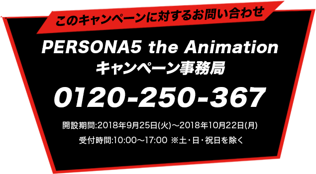 このキャンペーンに対するお問い合わせPERSONA5 the Animation キャンペーン事務局0120-250-367開設期間：2018年9月25日（火）～2018年10月22日（月）受付時間：10:00～17:00　※土・日・祝日を除く