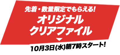 先着・数量限定でもらえる!オリジナルクリアファイル 10月3日(水)朝7時スタート!