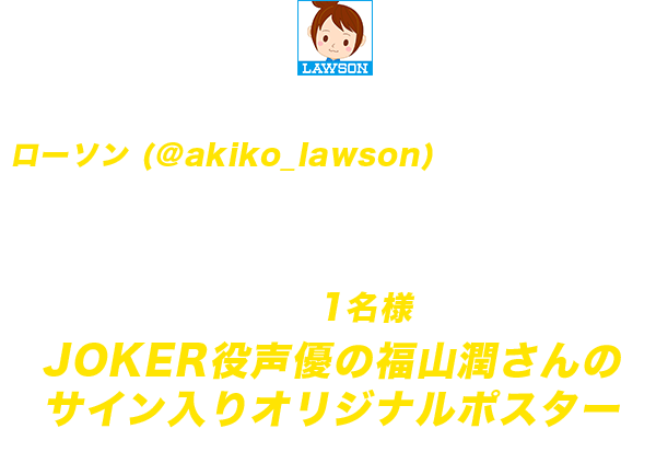 期間中にローソン公式Twitterアカウント「ローソン (@akiko_lawson)」をフォローし、指定のキャンペーン告知ツイートをリツイートしていただくと、抽選で1名様にJOKER役声優の福山潤さんのサイン入りオリジナルポスターをプレゼント!