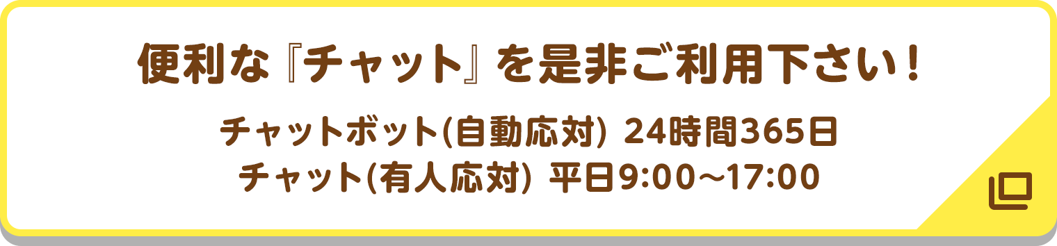 便利な『チャット』を是非ご利用下さい! チャットボット(自動応対) 24時間365日/チャット(有人応対) 平日9:00〜17:00