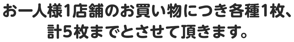 お一人様1店舗のお買い物につき各種1枚、計5枚までとさせて頂きます。